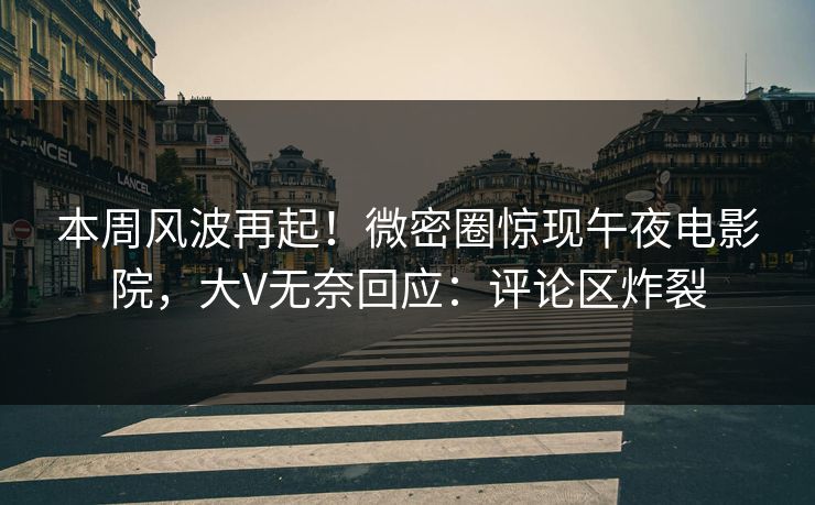 本周风波再起！微密圈惊现午夜电影院，大V无奈回应：评论区炸裂