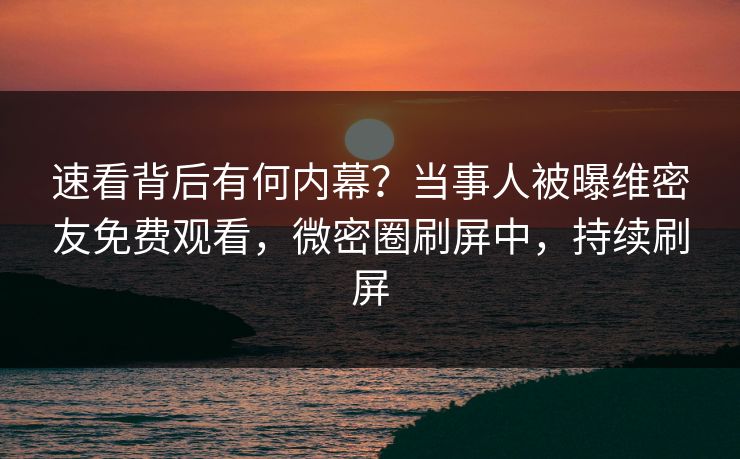 速看背后有何内幕？当事人被曝维密友免费观看，微密圈刷屏中，持续刷屏