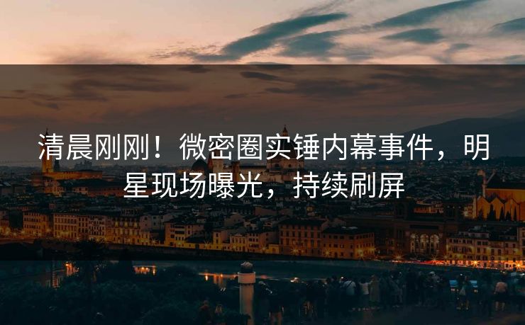 清晨刚刚！微密圈实锤内幕事件，明星现场曝光，持续刷屏