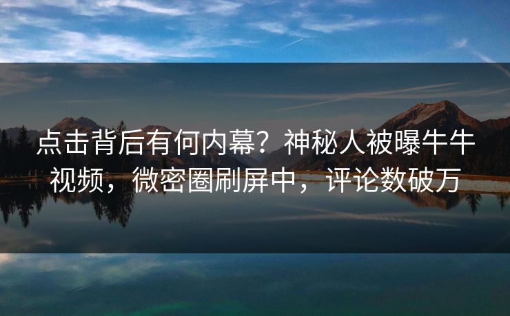 点击背后有何内幕？神秘人被曝牛牛视频，微密圈刷屏中，评论数破万