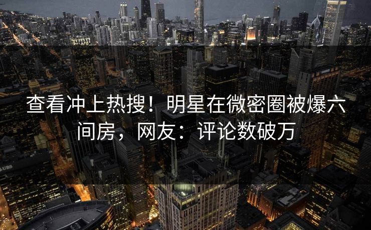 查看冲上热搜！明星在微密圈被爆六间房，网友：评论数破万