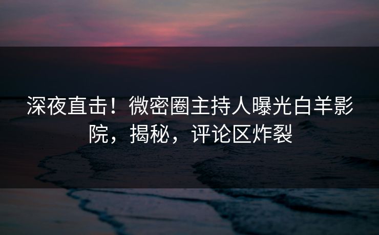 深夜直击！微密圈主持人曝光白羊影院，揭秘，评论区炸裂