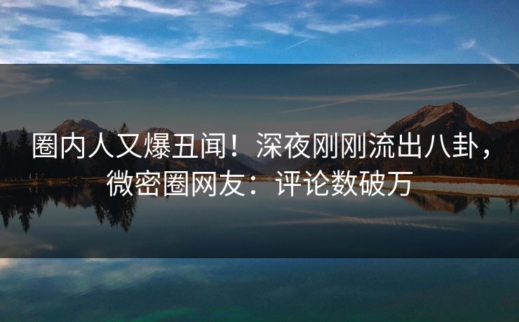 圈内人又爆丑闻！深夜刚刚流出八卦，微密圈网友：评论数破万