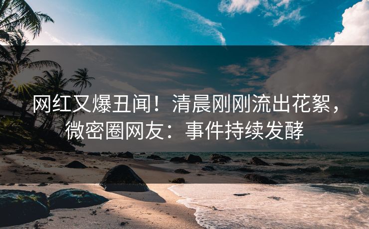 网红又爆丑闻！清晨刚刚流出花絮，微密圈网友：事件持续发酵