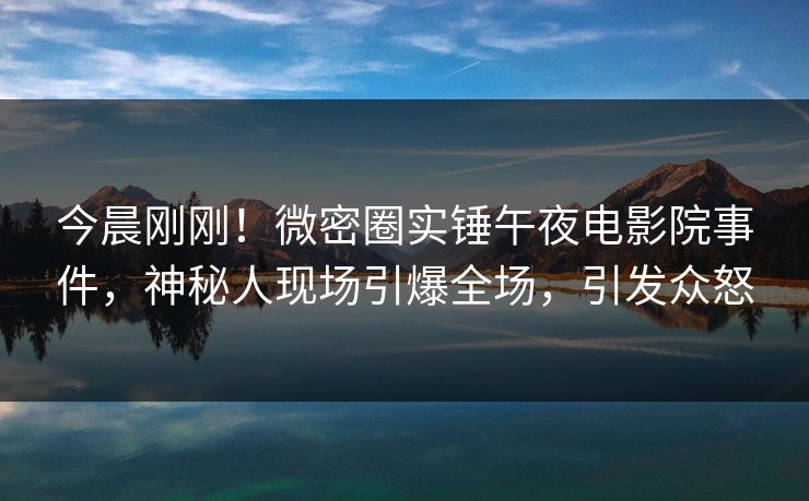 今晨刚刚！微密圈实锤午夜电影院事件，神秘人现场引爆全场，引发众怒