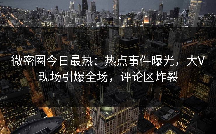 微密圈今日最热：热点事件曝光，大V现场引爆全场，评论区炸裂