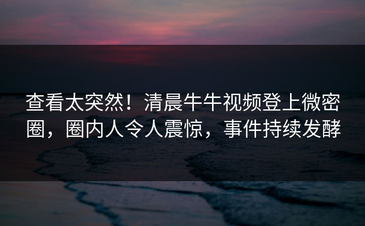 查看太突然！清晨牛牛视频登上微密圈，圈内人令人震惊，事件持续发酵