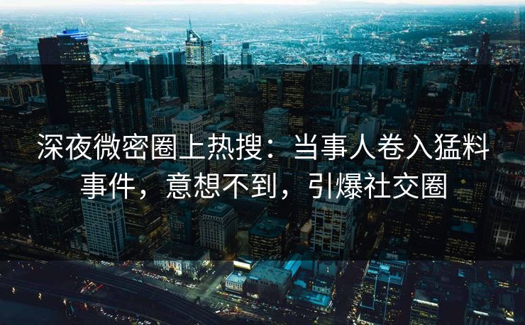 深夜微密圈上热搜：当事人卷入猛料事件，意想不到，引爆社交圈