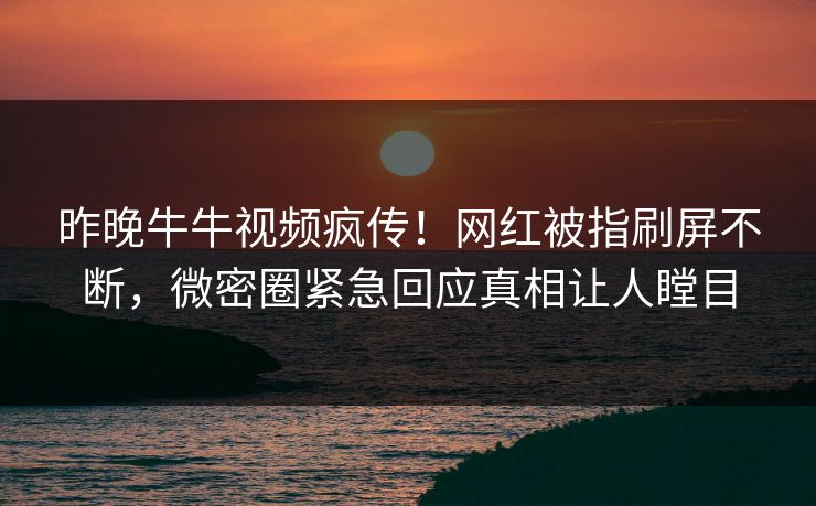 昨晚牛牛视频疯传！网红被指刷屏不断，微密圈紧急回应真相让人瞠目