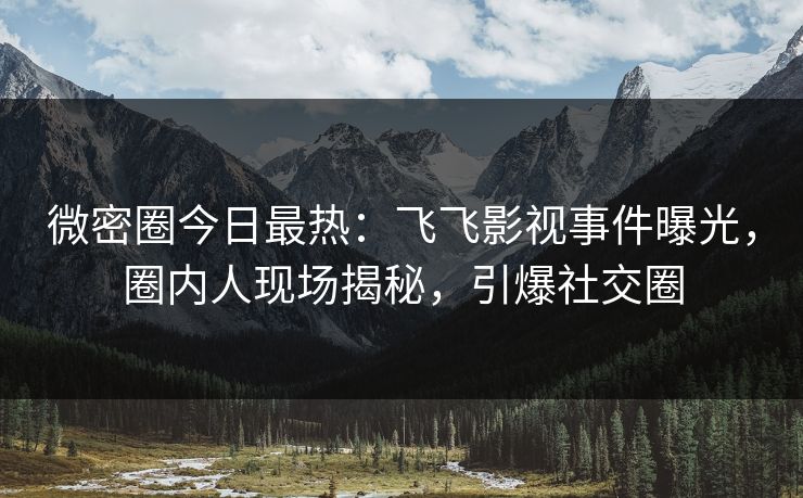 微密圈今日最热：飞飞影视事件曝光，圈内人现场揭秘，引爆社交圈