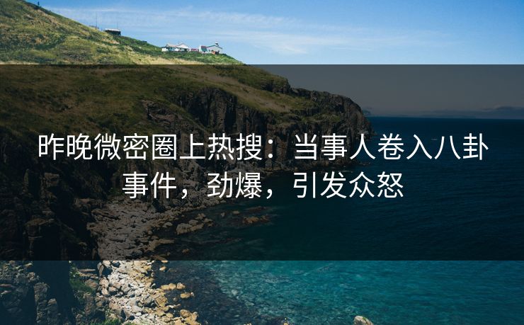 昨晚微密圈上热搜：当事人卷入八卦事件，劲爆，引发众怒