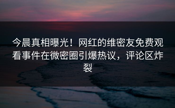 今晨真相曝光！网红的维密友免费观看事件在微密圈引爆热议，评论区炸裂