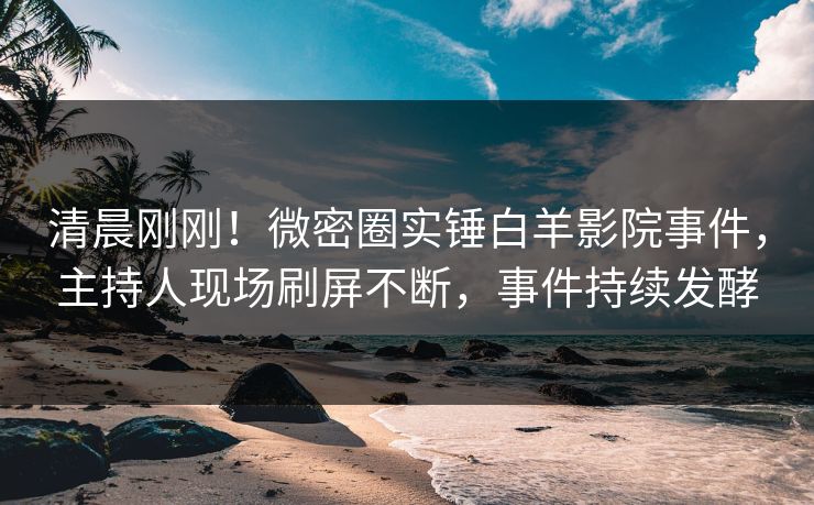 清晨刚刚！微密圈实锤白羊影院事件，主持人现场刷屏不断，事件持续发酵