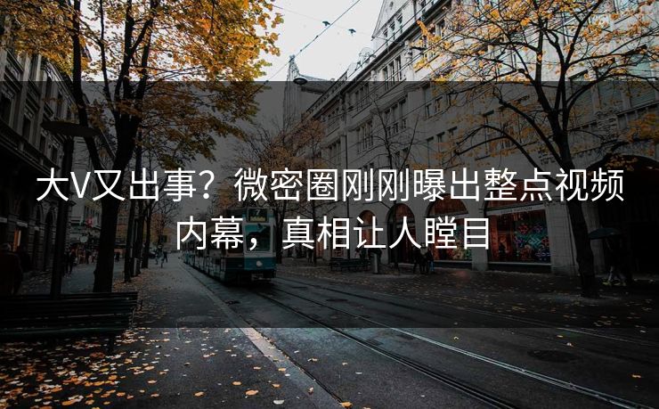大V又出事？微密圈刚刚曝出整点视频内幕，真相让人瞠目