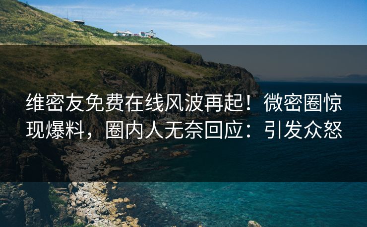 维密友免费在线风波再起！微密圈惊现爆料，圈内人无奈回应：引发众怒