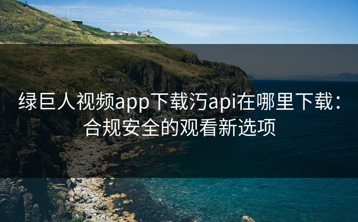 绿巨人视频app下载汅api在哪里下载：合规安全的观看新选项