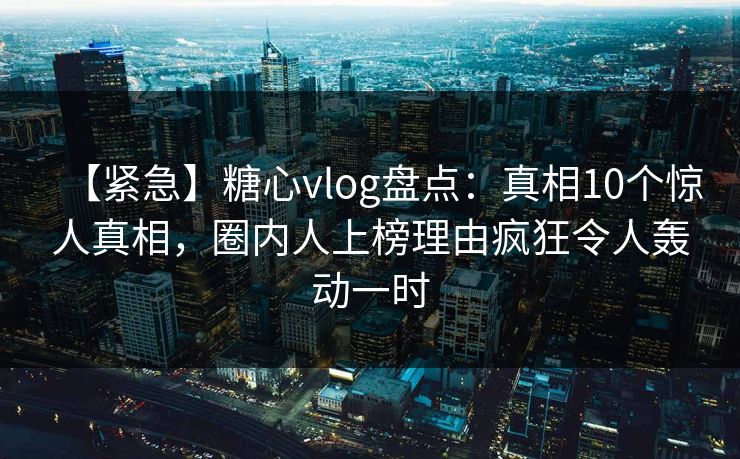 【紧急】糖心vlog盘点：真相10个惊人真相，圈内人上榜理由疯狂令人轰动一时
