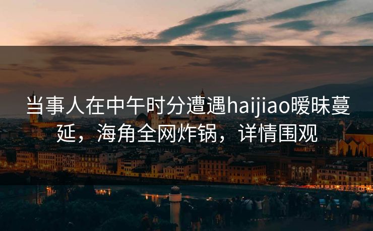 当事人在中午时分遭遇haijiao暧昧蔓延，海角全网炸锅，详情围观