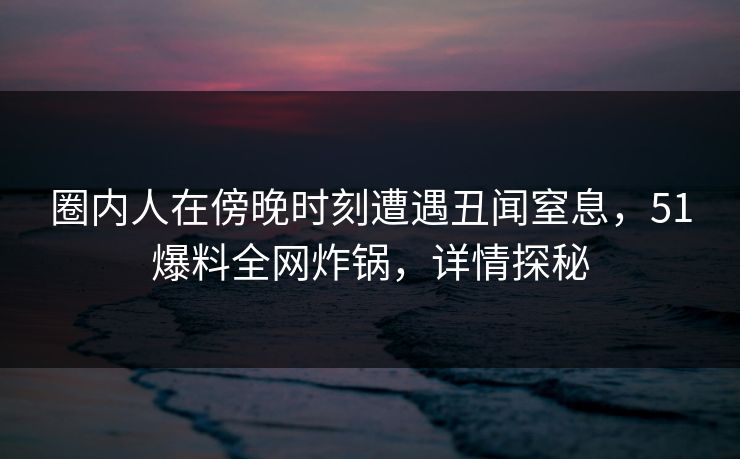 圈内人在傍晚时刻遭遇丑闻窒息，51爆料全网炸锅，详情探秘
