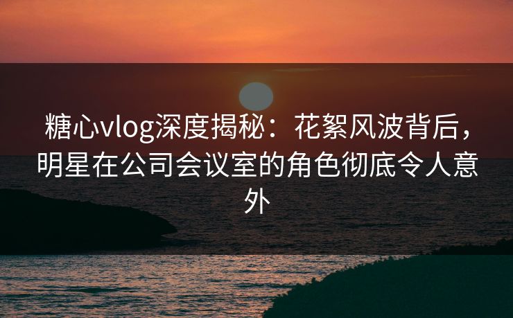 糖心vlog深度揭秘：花絮风波背后，明星在公司会议室的角色彻底令人意外