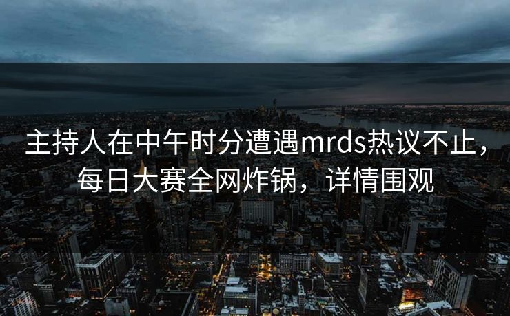 主持人在中午时分遭遇mrds热议不止，每日大赛全网炸锅，详情围观