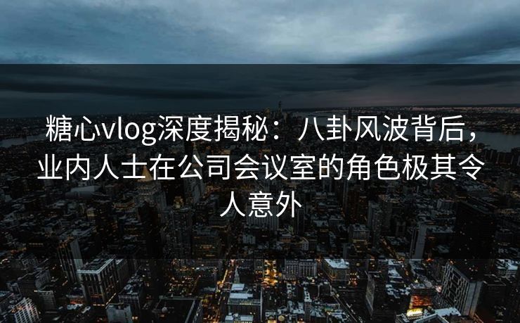 糖心vlog深度揭秘:八卦风波背后,业内人士在公司会议室的角色极其令人意外 糖心vlog深度揭秘:八卦风波背后,业内人士在公司会议室的角色极其令人意外