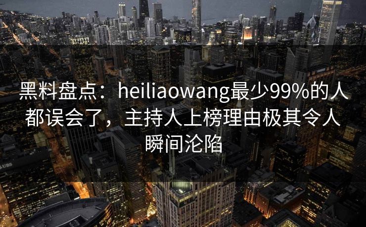 黑料盘点：heiliaowang最少99%的人都误会了，主持人上榜理由极其令人瞬间沦陷