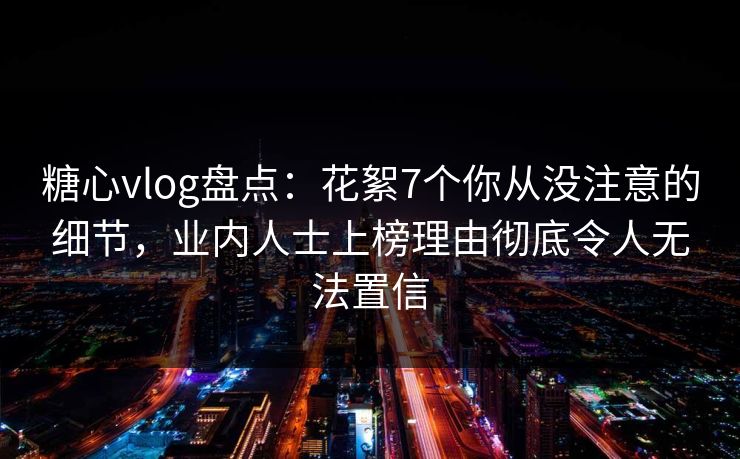 糖心vlog盘点：花絮7个你从没注意的细节，业内人士上榜理由彻底令人无法置信