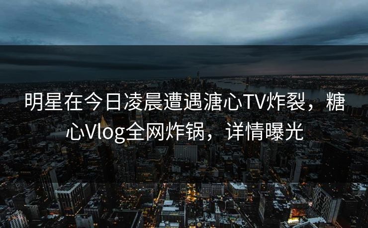 明星在今日凌晨遭遇溏心TV炸裂,糖心Vlog全网炸锅,详情曝光 明星在今日凌晨遭遇溏心TV炸裂,糖心Vlog全网炸锅,详情曝光