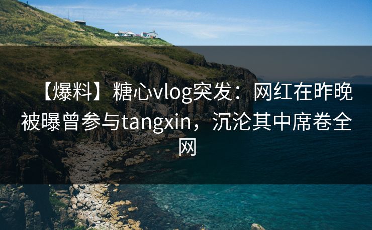 【爆料】糖心vlog突发：网红在昨晚被曝曾参与tangxin，沉沦其中席卷全网