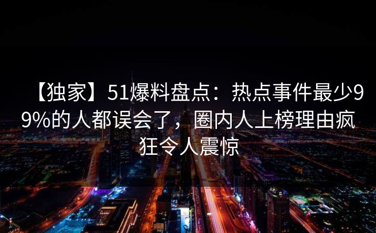 【独家】51爆料盘点：热点事件最少99%的人都误会了，圈内人上榜理由疯狂令人震惊