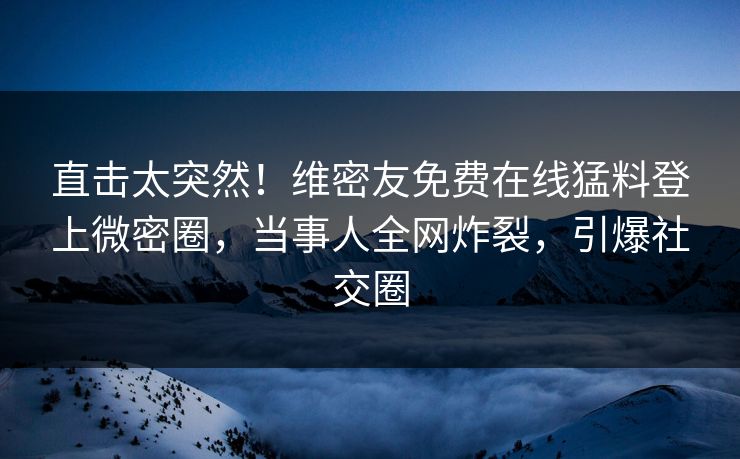 直击太突然！维密友免费在线猛料登上微密圈，当事人全网炸裂，引爆社交圈