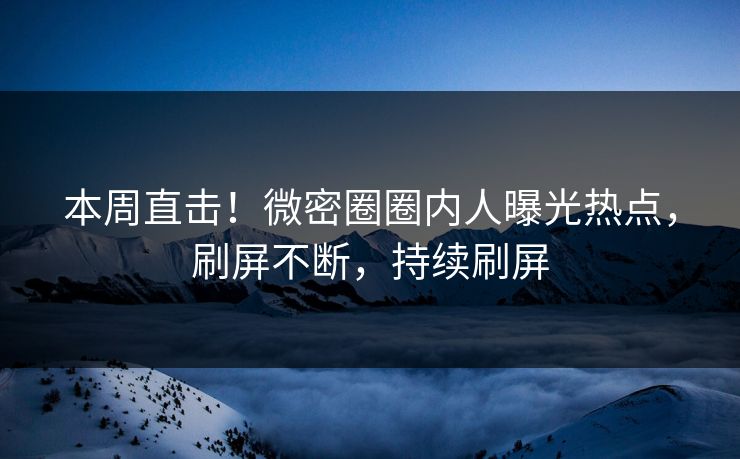本周直击！微密圈圈内人曝光热点，刷屏不断，持续刷屏