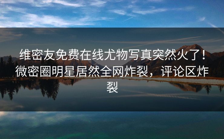 维密友免费在线尤物写真突然火了！微密圈明星居然全网炸裂，评论区炸裂