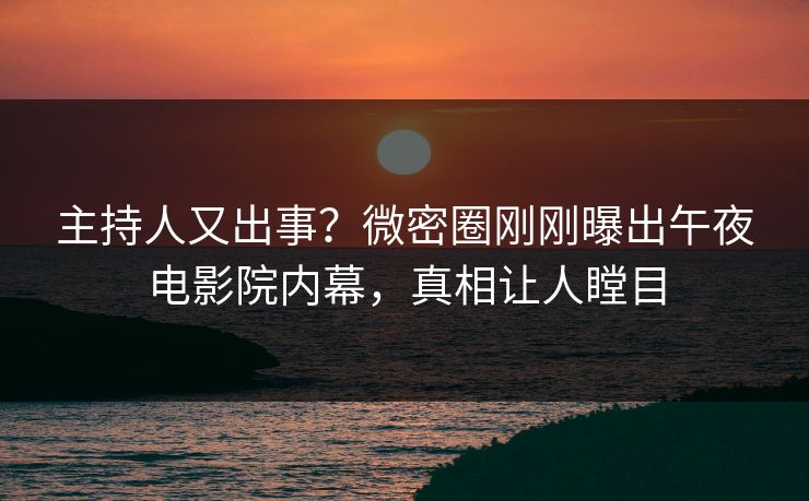 主持人又出事？微密圈刚刚曝出午夜电影院内幕，真相让人瞠目