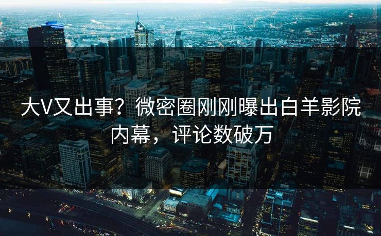 大V又出事？微密圈刚刚曝出白羊影院内幕，评论数破万