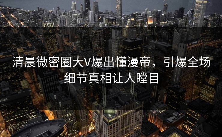 清晨微密圈大V爆出懂漫帝，引爆全场细节真相让人瞠目