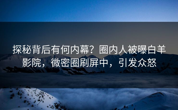 探秘背后有何内幕？圈内人被曝白羊影院，微密圈刷屏中，引发众怒