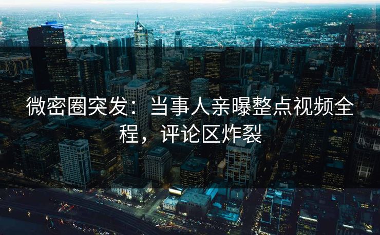 微密圈突发：当事人亲曝整点视频全程，评论区炸裂