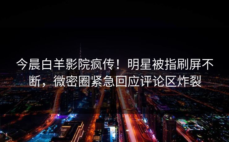 今晨白羊影院疯传！明星被指刷屏不断，微密圈紧急回应评论区炸裂