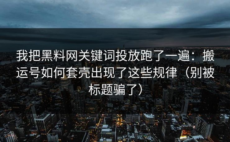 我把黑料网关键词投放跑了一遍：搬运号如何套壳出现了这些规律（别被标题骗了）