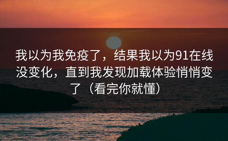 我以为我免疫了,结果我以为91在线没变化,直到我发现加载体验悄悄变了(看完你就懂) 我以为我免疫了,结果我以为91在线没变化,直到我发现加载体验悄悄变了(看完你就懂)