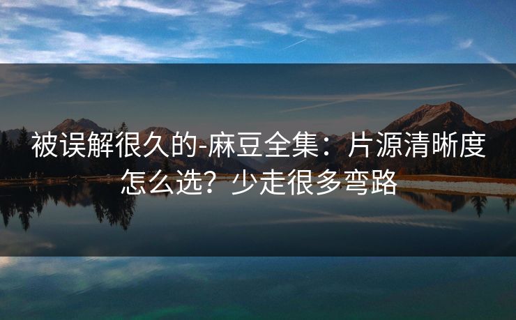 被误解很久的-麻豆全集：片源清晰度怎么选？少走很多弯路