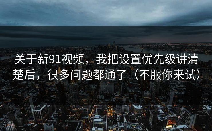 关于新91视频，我把设置优先级讲清楚后，很多问题都通了（不服你来试）