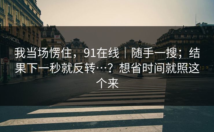 我当场愣住，91在线｜随手一搜；结果下一秒就反转…？想省时间就照这个来