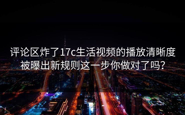 评论区炸了17c生活视频的播放清晰度被曝出新规则这一步你做对了吗？