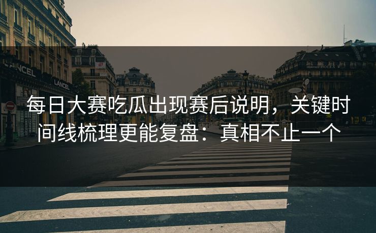 每日大赛吃瓜出现赛后说明，关键时间线梳理更能复盘：真相不止一个