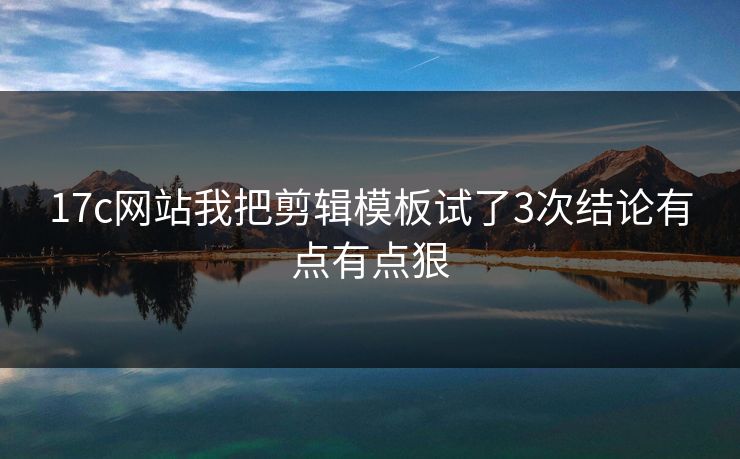 17c网站我把剪辑模板试了3次结论有点有点狠
