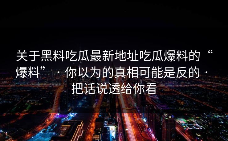 关于黑料吃瓜最新地址吃瓜爆料的“爆料” · 你以为的真相可能是反的 · 把话说透给你看