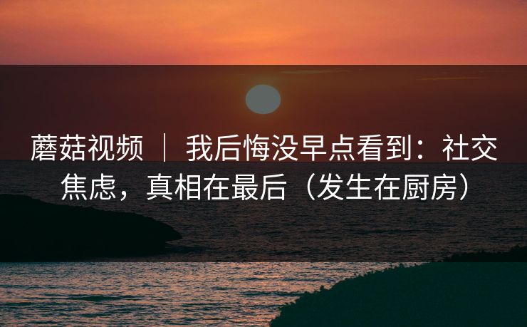 蘑菇视频 | 我后悔没早点看到:社交焦虑,真相在最后(发生在厨房) 蘑菇视频 | 我后悔没早点看到:社交焦虑,真相在最后(发生在厨房)